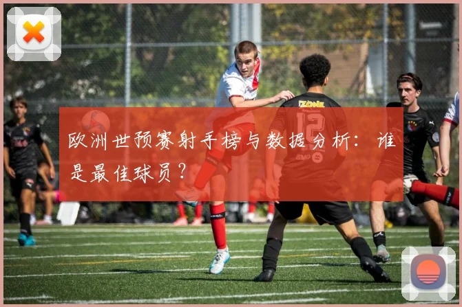 欧洲世预赛射手榜与数据分析：谁是最佳球员？