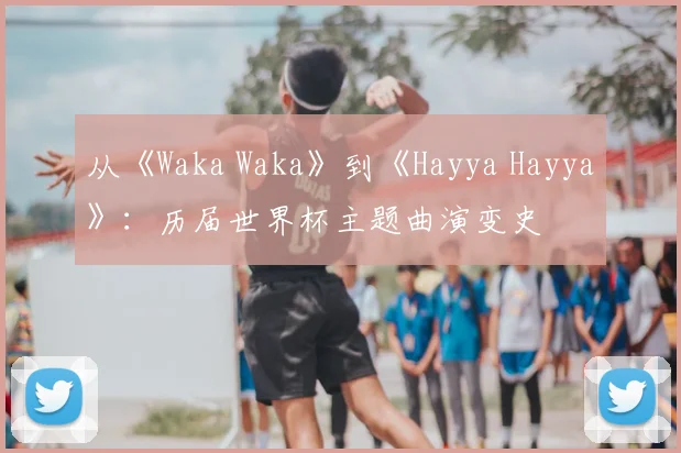从《Waka Waka》到《Hayya Hayya》：历届世界杯主题曲演变史