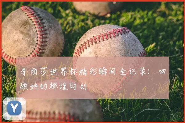 李丽莎世界杯精彩瞬间全记录：回顾她的辉煌时刻