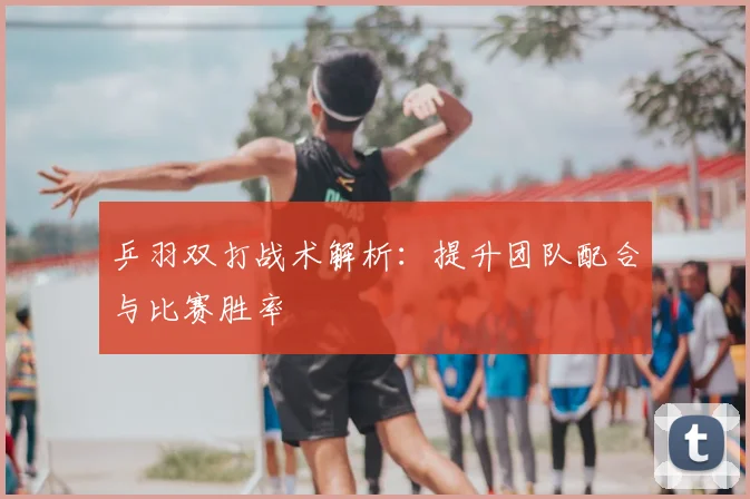 乒羽双打战术解析:提升团队配合与比赛胜率